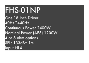 FHS-01NP
One 18 Inch Driver
40Hz~440Hz
Continuous Power 2400W
Nominal Power (AES) 1200W
4 or 8 ohm options
SPL: 133dB+ 1m
Input NL4