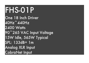 FHS-01P
One 18 Inch Driver
40Hz~440Hz
2400 Watts
90~265 VAC Input Voltage
15W Idle, 565W Typical
SPL: 133dB+ 1m
Analog XLR Input
CobraNet Input