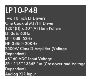 LP10-P48
Two 10 Inch LF Drivers
One Coaxial MF/HF Driver
120°(H) x 40°(V) Horn Pattern
LF -3dB: 63Hz
LF -10dB: 52Hz
HF -3dB: > 20KHz
2500W Class D Amplifier (Voltage Dependent)
48~60 VDC Input Voltage
SPL: 115~133dB 1m (Crossover and Voltage Dependent)
Analog XLR Input