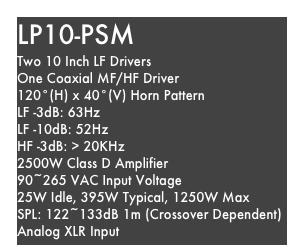 LP10-PSM
Two 10 Inch LF Drivers
One Coaxial MF/HF Driver
120°(H) x 40°(V) Horn Pattern
LF -3dB: 63Hz
LF -10dB: 52Hz
HF -3dB: > 20KHz
2500W Class D Amplifier
90~265 VAC Input Voltage
25W Idle, 395W Typical, 1250W Max
SPL: 122~133dB 1m (Crossover Dependent)
Analog XLR Input